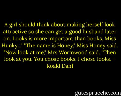A girl should think about making herself look attractive so she can get a good husband later on. Looks is more important than books, Miss Hunky..."<br />"The name is Honey," Miss Honey said.<br />"Now look at me," Mrs Wormwood said. "Then look at you. You chose books. I chose looks. - Roald Dahl