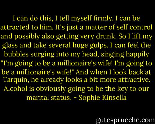 I can do this, I tell myself firmly. I can be attracted to him. It's just a matter of self control and possibly also getting very drunk. So I lift my glass and take several huge gulps. I can feel the bubbles surging into my head, singing happily "I'm going to be a millionaire's wife! I'm going to be a millionaire's wife!" And when I look back at Tarquin, he already looks a bit more attractive. Alcohol is obviously going to be the key to our marital status. - Sophie Kinsella