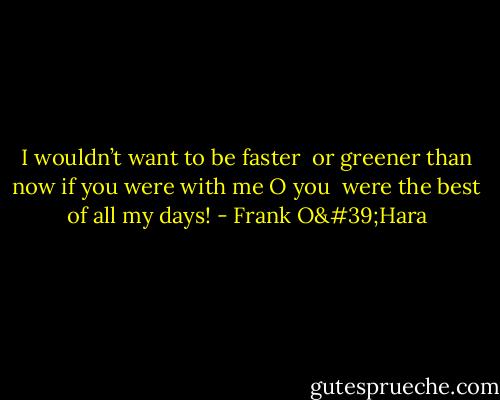 I wouldn’t want to be faster <br />or greener than now if you were with me O you <br />were the best of all my days! - Frank O'Hara