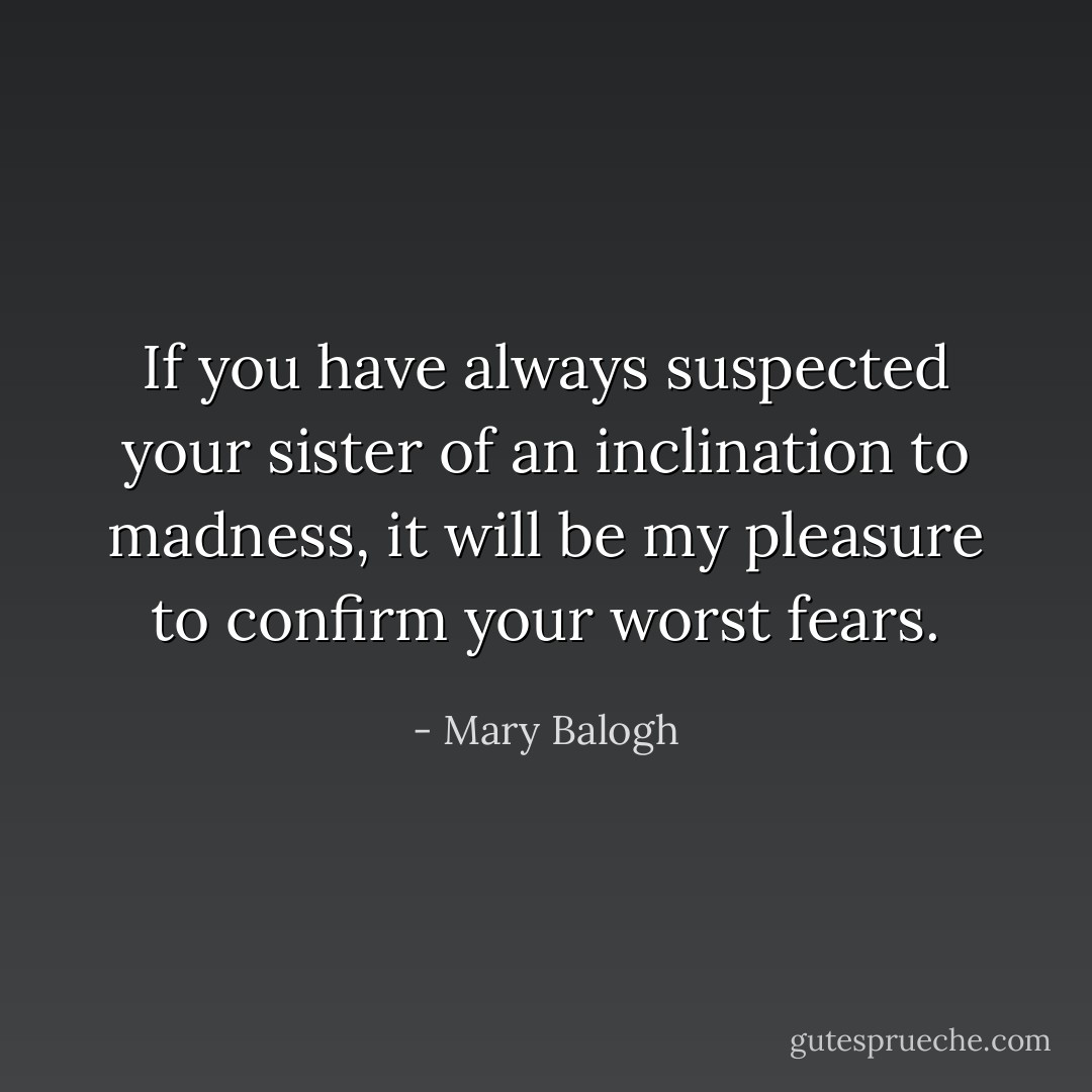 If you have always suspected your sister of an inclination to madness, it will be my pleasure to confirm your worst fears. - Mary Balogh