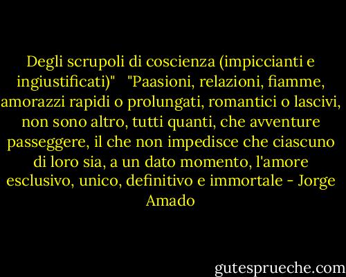 Degli scrupoli di coscienza (impiccianti e ingiustificati)" <br /><br />"Paasioni, relazioni, fiamme, amorazzi rapidi o prolungati, romantici o lascivi, non sono altro, tutti quanti, che avventure passeggere, il che non impedisce che ciascuno di loro sia, a un dato momento, l'amore esclusivo, unico, definitivo e immortale - Jorge Amado