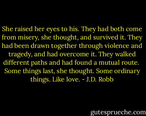 She raised her eyes to his. They had both come from misery, she thought, and survived it. They had been drawn together through violence and tragedy, and had overcome it. They walked different paths and had found a mutual route.<br /><br />Some things last, she thought. Some ordinary things. Like love. - J.D. Robb