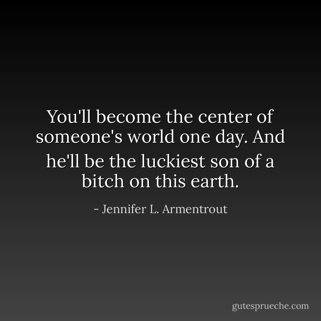 You'll become the center of someone's world one day. And he'll be the luckiest son of a bitch on this earth. - Jennifer L. Armentrout