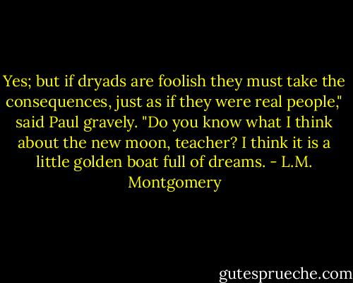 Yes; but if dryads are foolish they must take the consequences, just as if they were real people," said Paul gravely. "Do you know what I think about the new moon, teacher? I think it is a little golden boat full of dreams. - L.M. Montgomery