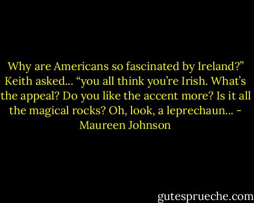 Why are Americans so fascinated by Ireland?” Keith asked... “you all think you’re Irish. What’s the appeal? Do you like the accent more? Is it all the magical rocks? Oh, look, a lep­rechaun... - Maureen Johnson