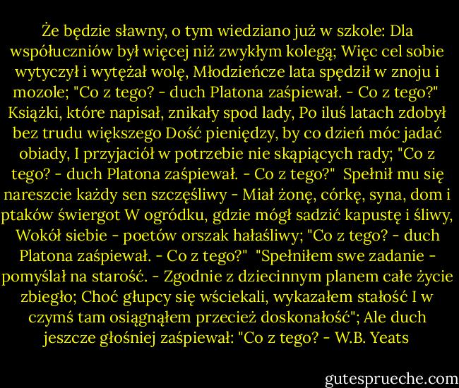 Że będzie sławny, o tym wiedziano już w szkole:<br />Dla współuczniów był więcej niż zwykłym kolegą;<br />Więc cel sobie wytyczył i wytężał wolę,<br />Młodzieńcze lata spędził w znoju i mozole;<br />"Co z tego? - duch Platona zaśpiewał. - Co z tego?"<br /><br />Książki, które napisał, znikały spod lady,<br />Po iluś latach zdobył bez trudu większego<br />Dość pieniędzy, by co dzień móc jadać obiady,<br />I przyjaciół w potrzebie nie skąpiących rady;<br />"Co z tego? - duch Platona zaśpiewał. - Co z tego?"<br /><br />Spełnił mu się nareszcie każdy sen szczęśliwy -<br />Miał żonę, córkę, syna, dom i ptaków świergot<br />W ogródku, gdzie mógł sadzić kapustę i śliwy,<br />Wokół siebie - poetów orszak hałaśliwy;<br />"Co z tego? - duch Platona zaśpiewał. - Co z tego?"<br /><br />"Spełniłem swe zadanie - pomyślał na starość. -<br />Zgodnie z dziecinnym planem całe życie zbiegło;<br />Choć głupcy się wściekali, wykazałem stałość<br />I w czymś tam osiągnąłem przecież doskonałość";<br />Ale duch jeszcze głośniej zaśpiewał: "Co z tego? - W.B. Yeats