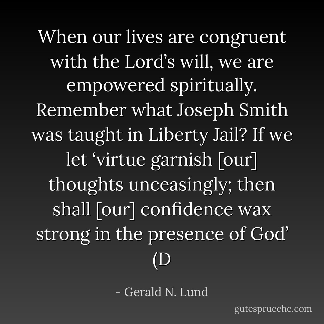 When our lives are congruent with the Lord’s will, we are empowered spiritually. Remember what Joseph Smith was taught in Liberty Jail? If we let ‘virtue garnish [our] thoughts unceasingly; then shall [our] confidence wax strong in the presence of God’ (D - Gerald N. Lund