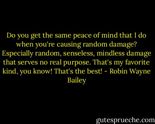 Do you get the same peace of mind that I do when you're causing random damage? Especially random, senseless, mindless damage that serves no real purpose. That's my favorite kind, you know! That's the best! - Robin Wayne Bailey