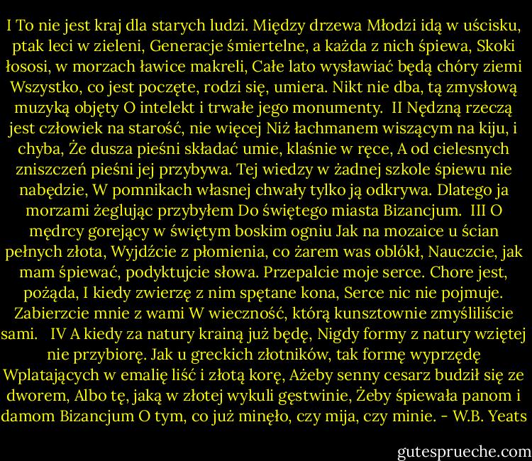 I<br />To nie jest kraj dla starych ludzi. Między drzewa<br />Młodzi idą w uścisku, ptak leci w zieleni,<br />Generacje śmiertelne, a każda z nich śpiewa,<br />Skoki łososi, w morzach ławice makreli,<br />Całe lato wysławiać będą chóry ziemi<br />Wszystko, co jest poczęte, rodzi się, umiera.<br />Nikt nie dba, tą zmysłową muzyką objęty<br />O intelekt i trwałe jego monumenty.<br /><br />II<br />Nędzną rzeczą jest człowiek na starość, nie więcej<br />Niż łachmanem wiszącym na kiju, i chyba,<br />Że dusza pieśni składać umie, klaśnie w ręce,<br />A od cielesnych zniszczeń pieśni jej przybywa.<br />Tej wiedzy w żadnej szkole śpiewu nie nabędzie,<br />W pomnikach własnej chwały tylko ją odkrywa.<br />Dlatego ja morzami żeglując przybyłem<br />Do świętego miasta Bizancjum.<br /><br />III<br />O mędrcy gorejący w świętym boskim ogniu<br />Jak na mozaice u ścian pełnych złota,<br />Wyjdźcie z płomienia, co żarem was oblókł,<br />Nauczcie, jak mam śpiewać, podyktujcie słowa.<br />Przepalcie moje serce. Chore jest, pożąda,<br />I kiedy zwierzę z nim spętane kona,<br />Serce nic nie pojmuje. Zabierzcie mnie z wami<br />W wieczność, którą kunsztownie zmyśliliście sami. <br /><br />IV<br />A kiedy za natury krainą już będę,<br />Nigdy formy z natury wziętej nie przybiorę.<br />Jak u greckich złotników, tak formę wyprzędę<br />Wplatających w emalię liść i złotą korę,<br />Ażeby senny cesarz budził się ze dworem,<br />Albo tę, jaką w złotej wykuli gęstwinie,<br />Żeby śpiewała panom i damom Bizancjum<br />O tym, co już minęło, czy mija, czy minie. - W.B. Yeats