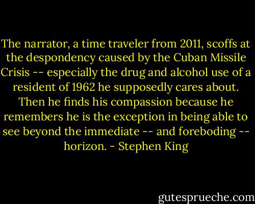 The narrator, a time traveler from 2011, scoffs at the despondency caused by the Cuban Missile Crisis -- especially the drug and alcohol use of a resident of 1962 he supposedly cares about. Then he finds his compassion because he remembers he is the exception in being able to see beyond the immediate -- and foreboding -- horizon. - Stephen King