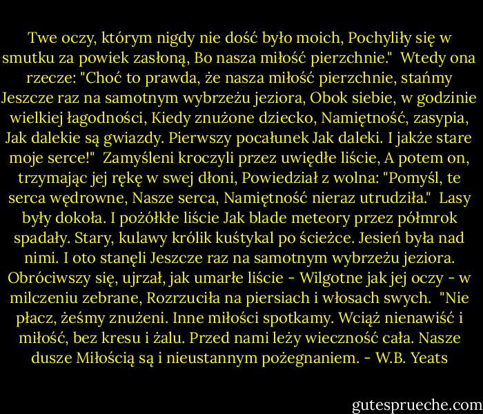 Twe oczy, którym nigdy nie dość było moich,<br />Pochyliły się w smutku za powiek zasłoną,<br />Bo nasza miłość pierzchnie."<br /><br />Wtedy ona rzecze:<br />"Choć to prawda, że nasza miłość pierzchnie, stańmy<br />Jeszcze raz na samotnym wybrzeżu jeziora,<br />Obok siebie, w godzinie wielkiej łagodności,<br />Kiedy znużone dziecko, Namiętność, zasypia,<br />Jak dalekie są gwiazdy. Pierwszy pocałunek<br />Jak daleki. I jakże stare moje serce!"<br /><br />Zamyśleni kroczyli przez uwiędłe liście,<br />A potem on, trzymając jej rękę w swej dłoni,<br />Powiedział z wolna: "Pomyśl, te serca wędrowne,<br />Nasze serca, Namiętność nieraz utrudziła."<br /><br />Lasy były dokoła. I pożółkłe liście<br />Jak blade meteory przez półmrok spadały.<br />Stary, kulawy królik kuśtykal po ścieżce.<br />Jesień była nad nimi. I oto stanęli<br />Jeszcze raz na samotnym wybrzeżu jeziora.<br />Obróciwszy się, ujrzał, jak umarłe liście -<br />Wilgotne jak jej oczy - w milczeniu zebrane,<br />Rozrzuciła na piersiach i włosach swych.<br /><br />"Nie płacz,<br />żeśmy znużeni. Inne miłości spotkamy.<br />Wciąż nienawiść i miłość, bez kresu i żalu.<br />Przed nami leży wieczność cała. Nasze dusze<br />Miłością są i nieustannym pożegnaniem. - W.B. Yeats