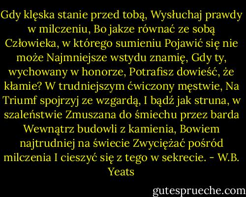Gdy klęska stanie przed tobą,<br />Wysłuchaj prawdy w milczeniu,<br />Bo jakze równać ze sobą<br />Człowieka, w którego sumieniu<br />Pojawić się nie może<br />Najmniejsze wstydu znamię,<br />Gdy ty, wychowany w honorze,<br />Potrafisz dowieść, że kłamie?<br />W trudniejszym ćwiczony męstwie,<br />Na Triumf spojrzyj ze wzgardą,<br />I bądź jak struna, w szaleństwie<br />Zmuszana do śmiechu przez barda<br />Wewnątrz budowli z kamienia,<br />Bowiem najtrudniej na świecie<br />Zwyciężać pośród milczenia<br />I cieszyć się z tego w sekrecie. - W.B. Yeats