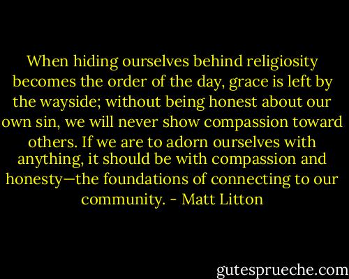 When hiding ourselves behind religiosity becomes the order of the day, grace is left by the wayside; without being honest about our own sin, we will never show compassion toward others. If we are to adorn ourselves with anything, it should be with compassion and honesty—the foundations of connecting to our community. - Matt Litton