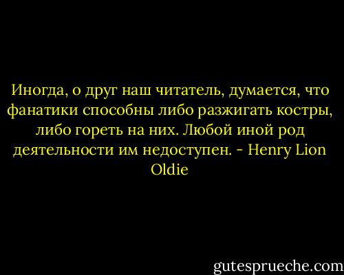 Иногда, о друг наш читатель, думается, что фанатики способны либо разжигать костры, либо гореть на них. Любой иной род деятельности им недоступен. - Henry Lion Oldie