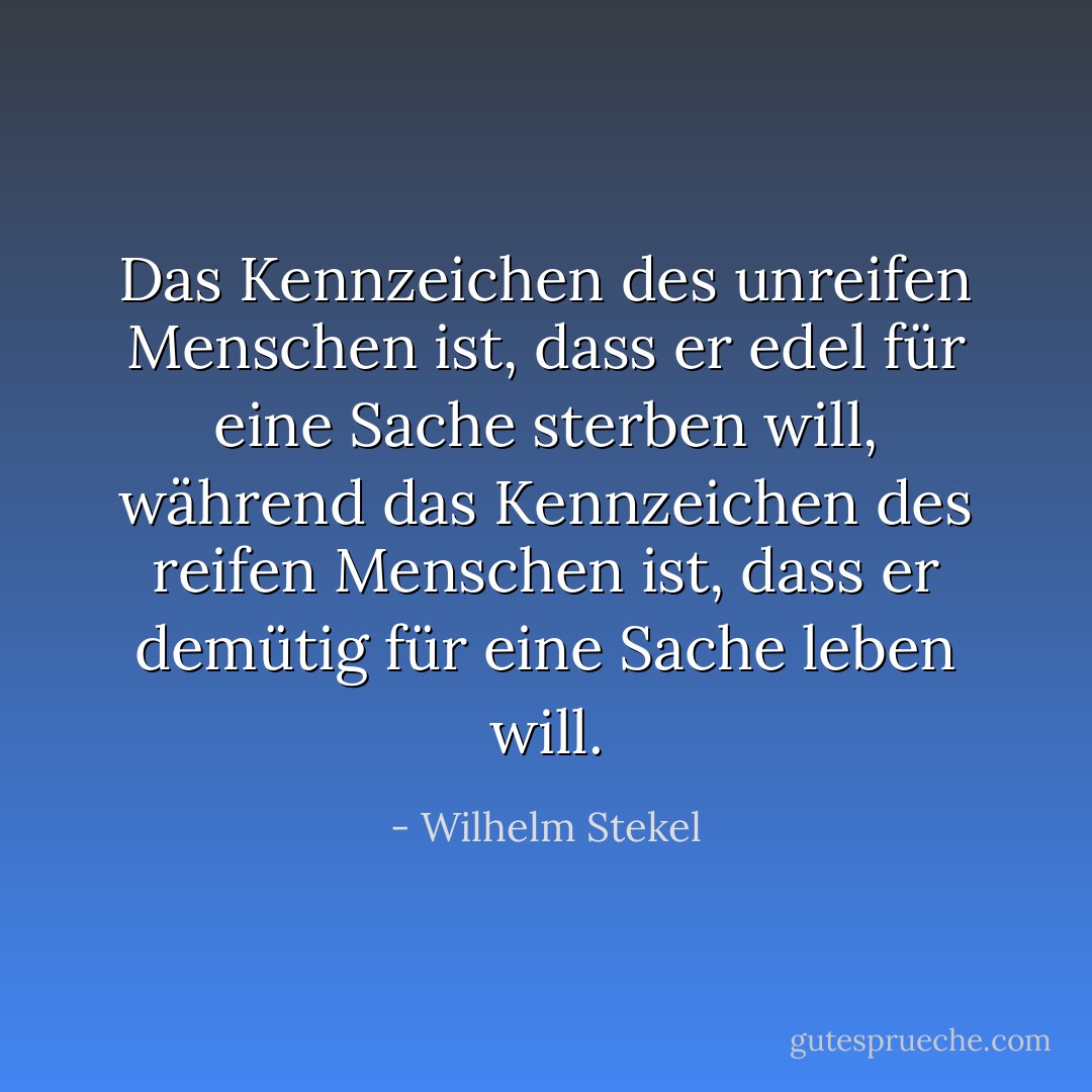 Das Kennzeichen des unreifen Menschen ist, dass er edel für eine Sache sterben will, während das Kennzeichen des reifen Menschen ist, dass er demütig für eine Sache leben will. - Wilhelm Stekel<