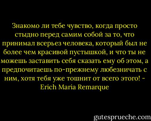 Знакомо ли тебе чувство, когда просто стыдно перед самим собой за то, что принимал всерьез человека, который был не более чем красивой пустышкой, и что ты не можешь заставить себя сказать ему об этом, а предпочитаешь по-прежнему любезничать с ним, хотя тебя уже тошнит от всего этого! - Erich Maria Remarque