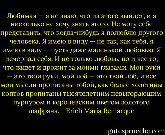 Любимая — я не знаю, что из этого выйдет, и я нисколько не хочу знать этого. Не могу себе представить, что когда-нибудь я полюблю другого человека. Я имею в виду — не так, как тебя, я имею в виду — пусть даже маленькой любовью. Я исчерпал себя. И не только любовь, но и все то, что живет и дрожит за моими глазами. Мои руки — это твои руки, мой лоб — это твой лоб, и все мои мысли пропитаны тобой, как белые холстины коптов пропитаны тысячелетним невыгорающим пурпуром и королевским цветом золотого шафрана. - Erich Maria Remarque