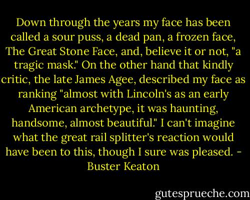 Down through the years my face has been called a sour puss, a dead pan, a frozen face, The Great Stone Face, and, believe it or not, "a tragic mask." On the other hand that kindly critic, the late James Agee, described my face as ranking "almost with Lincoln's as an early American archetype, it was haunting, handsome, almost beautiful." I can't imagine what the great rail splitter's reaction would have been to this, though I sure was pleased. - Buster Keaton
