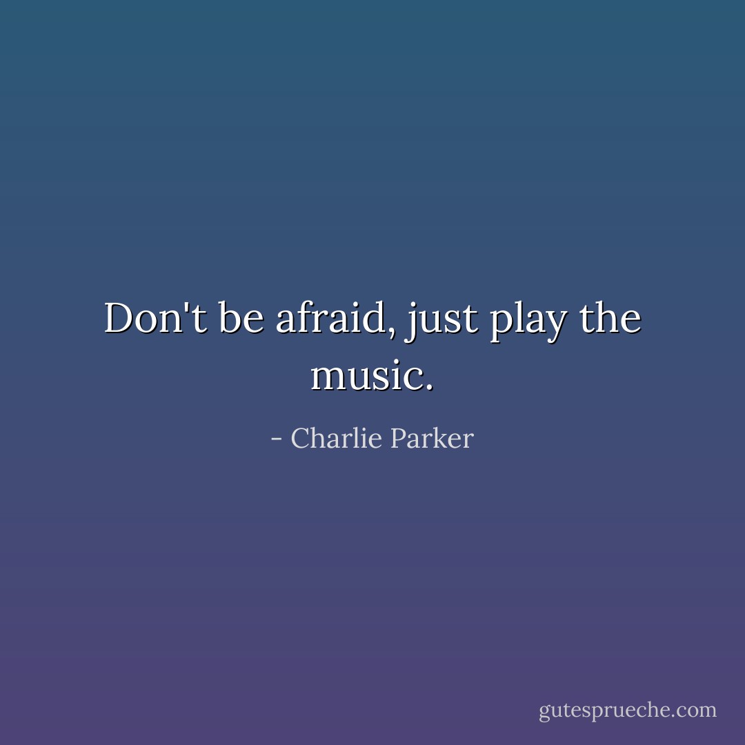 Don't be afraid, just play the music. - Charlie Parker