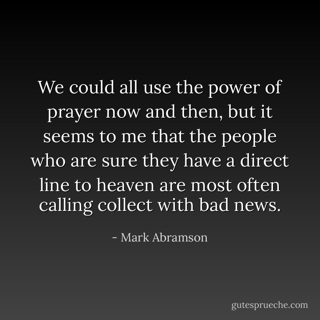 We could all use the power of prayer now and then, but it seems to me that the people who are sure they have a direct line to heaven are most often calling collect with bad news. - Mark Abramson