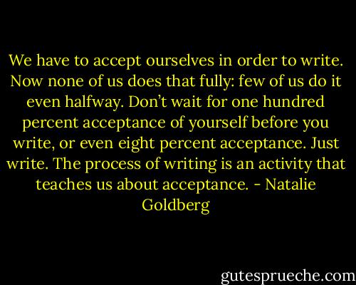 We have to accept ourselves in order to write. Now none of us does that fully: few of us do it even halfway. Don’t wait for one hundred percent acceptance of yourself before you write, or even eight percent acceptance. Just write. The process of writing is an activity that teaches us about acceptance. - Natalie Goldberg