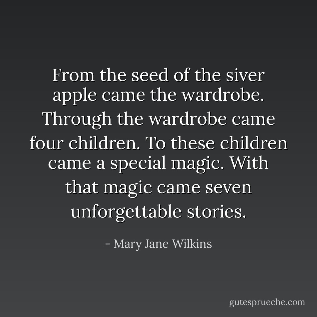 From the seed of the siver apple came the wardrobe.<br />Through the wardrobe came four children.<br />To these children came a special magic.<br />With that magic came seven unforgettable stories. - Mary Jane Wilkins