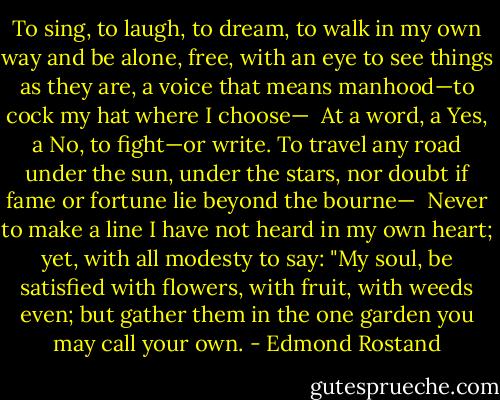 To sing, to laugh, to dream, to walk in my own way and be alone, free, with an eye to see things as they are, a voice that means manhood—to cock my hat where I choose—<br /><br />At a word, a Yes, a No, to fight—or write. To travel any road under the sun, under the stars, nor doubt if fame or fortune lie beyond the bourne—<br /><br />Never to make a line I have not heard in my own heart; yet, with all modesty to say: "My soul, be satisfied with flowers, with fruit, with weeds even; but gather them in the one garden you may call your own. - Edmond Rostand