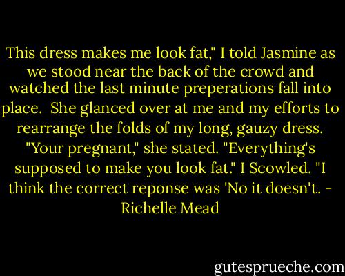 This dress makes me look fat," I told Jasmine as we stood near the back of the crowd and watched the last minute preperations fall into place. <br />She glanced over at me and my efforts to rearrange the folds of my long, gauzy dress.<br />"Your pregnant," she stated. "Everything's supposed to make you look fat."<br />I Scowled. "I think the correct reponse was 'No it doesn't. - Richelle Mead