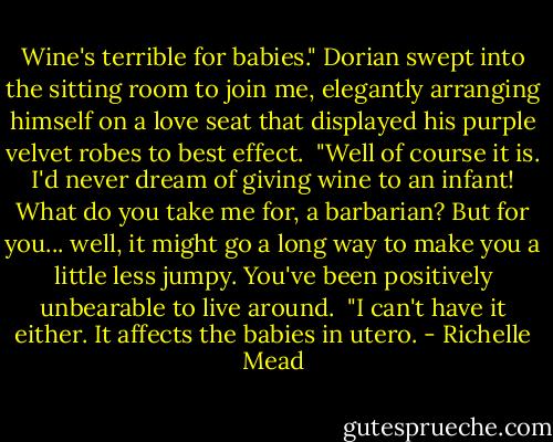Wine's terrible for babies." Dorian swept into the sitting room to join me, elegantly arranging himself on a love seat that displayed his purple velvet robes to best effect. <br />"Well of course it is. I'd never dream of giving wine to an infant! What do you take me for, a barbarian? But for you... well, it might go a long way to make you a little less jumpy. You've been positively unbearable to live around. <br />"I can't have it either. It affects the babies in utero. - Richelle Mead