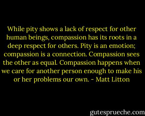 While pity shows a lack of respect for other human beings, compassion has its roots in a deep respect for others. Pity is an emotion; compassion is a connection. Compassion sees the other as equal. Compassion happens when we care for another person enough to make his or her problems our own. - Matt Litton