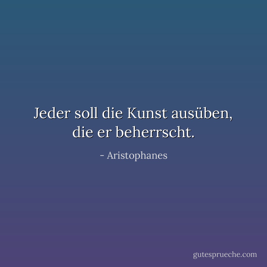 Jeder soll die Kunst ausüben, die er beherrscht. - Aristophanes<
