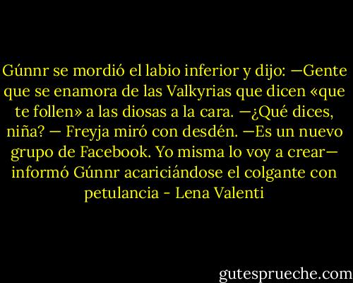 Gúnnr se mordió el labio inferior y dijo:<br />—Gente que se enamora de las Valkyrias que dicen «que te follen» a las diosas a la cara.<br />—¿Qué dices, niña? — Freyja miró con desdén.<br />—Es un nuevo grupo de Facebook. Yo misma lo voy a crear— informó Gúnnr acariciándose el colgante con petulancia - Lena Valenti