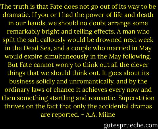 The truth is that Fate does not go out of its way to be dramatic. If you or I had the power of life and death in our hands, we should no doubt arrange some remarkably bright and telling effects. A man who spilt the salt callously would be drowned next week in the Dead Sea, and a couple who married in May would expire simultaneously in the May following. But Fate cannot worry to think out all the clever things that we should think out. It goes about its business solidly and unromantically, and by the ordinary laws of chance it achieves every now and then something startling and romantic. Superstition thrives on the fact that only the accidental dramas are reported. - A.A. Milne
