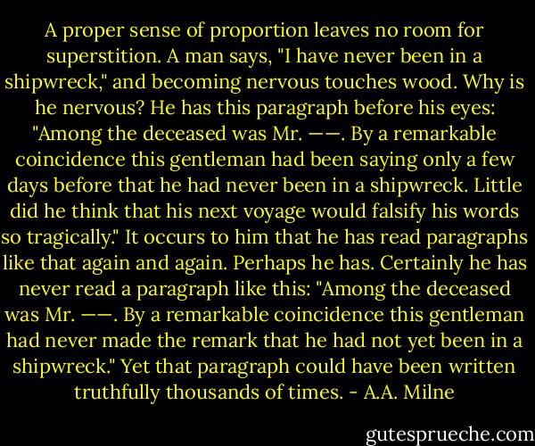 A proper sense of proportion leaves no room for superstition. A man says, "I have never been in a shipwreck," and becoming nervous touches wood. Why is he nervous? He has this paragraph before his eyes: "Among the deceased was Mr. ——. By a remarkable coincidence this gentleman had been saying only a few days before that he had never been in a shipwreck. Little did he think that his next voyage would falsify his words so tragically." It occurs to him that he has read paragraphs like that again and again. Perhaps he has. Certainly he has never read a paragraph like this: "Among the deceased was Mr. ——. By a remarkable coincidence this gentleman had never made the remark that he had not yet been in a shipwreck." Yet that paragraph could have been written truthfully thousands of times. - A.A. Milne