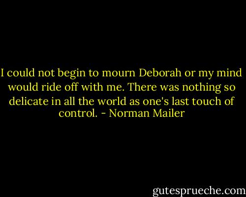 I could not begin to mourn Deborah or my mind would ride off with me. There was nothing so delicate in all the world as one's last touch of control. - Norman Mailer