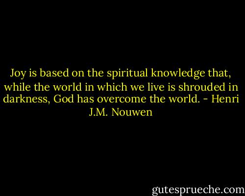 Joy is based on the spiritual knowledge that, while the world in which we live is shrouded in darkness, God has overcome the world. - Henri J.M. Nouwen