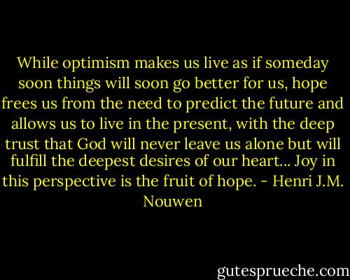While optimism makes us live as if someday soon things will soon go better for us, hope frees us from the need to predict the future and allows us to live in the present, with the deep trust that God will never leave us alone but will fulfill the deepest desires of our heart... Joy in this perspective is the fruit of hope. - Henri J.M. Nouwen