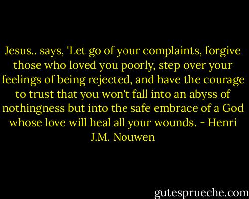 Jesus.. says, 'Let go of your complaints, forgive those who loved you poorly, step over your feelings of being rejected, and have the courage to trust that you won't fall into an abyss of nothingness but into the safe embrace of a God whose love will heal all your wounds. - Henri J.M. Nouwen
