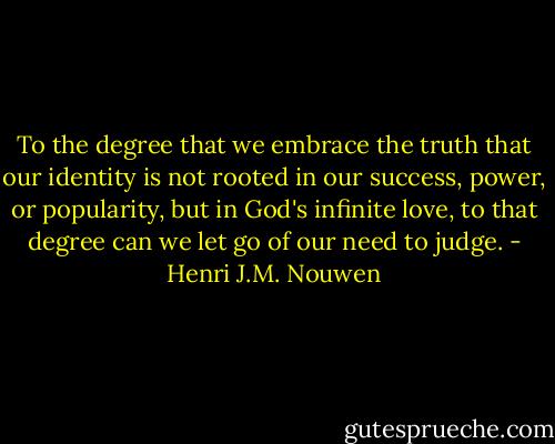 To the degree that we embrace the truth that our identity is not rooted in our success, power, or popularity, but in God's infinite love, to that degree can we let go of our need to judge. - Henri J.M. Nouwen