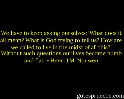 We have to keep asking ourselves: 'What does it all mean? What is God trying to tell us? How are we called to live in the midst of all this?' Without such questions our lives become numb and flat. - Henri J.M. Nouwen