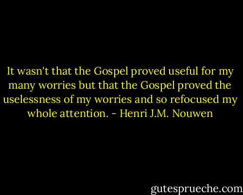 It wasn't that the Gospel proved useful for my many worries but that the Gospel proved the uselessness of my worries and so refocused my whole attention. - Henri J.M. Nouwen