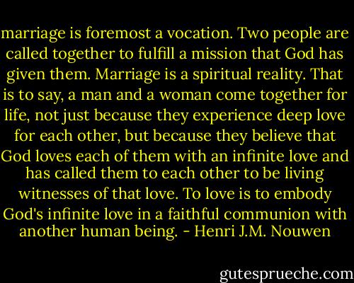 marriage is foremost a vocation. Two people are called together to fulfill a mission that God has given them. Marriage is a spiritual reality. That is to say, a man and a woman come together for life, not just because they experience deep love for each other, but because they believe that God loves each of them with an infinite love and has called them to each other to be living witnesses of that love. To love is to embody God's infinite love in a faithful communion with another human being. - Henri J.M. Nouwen