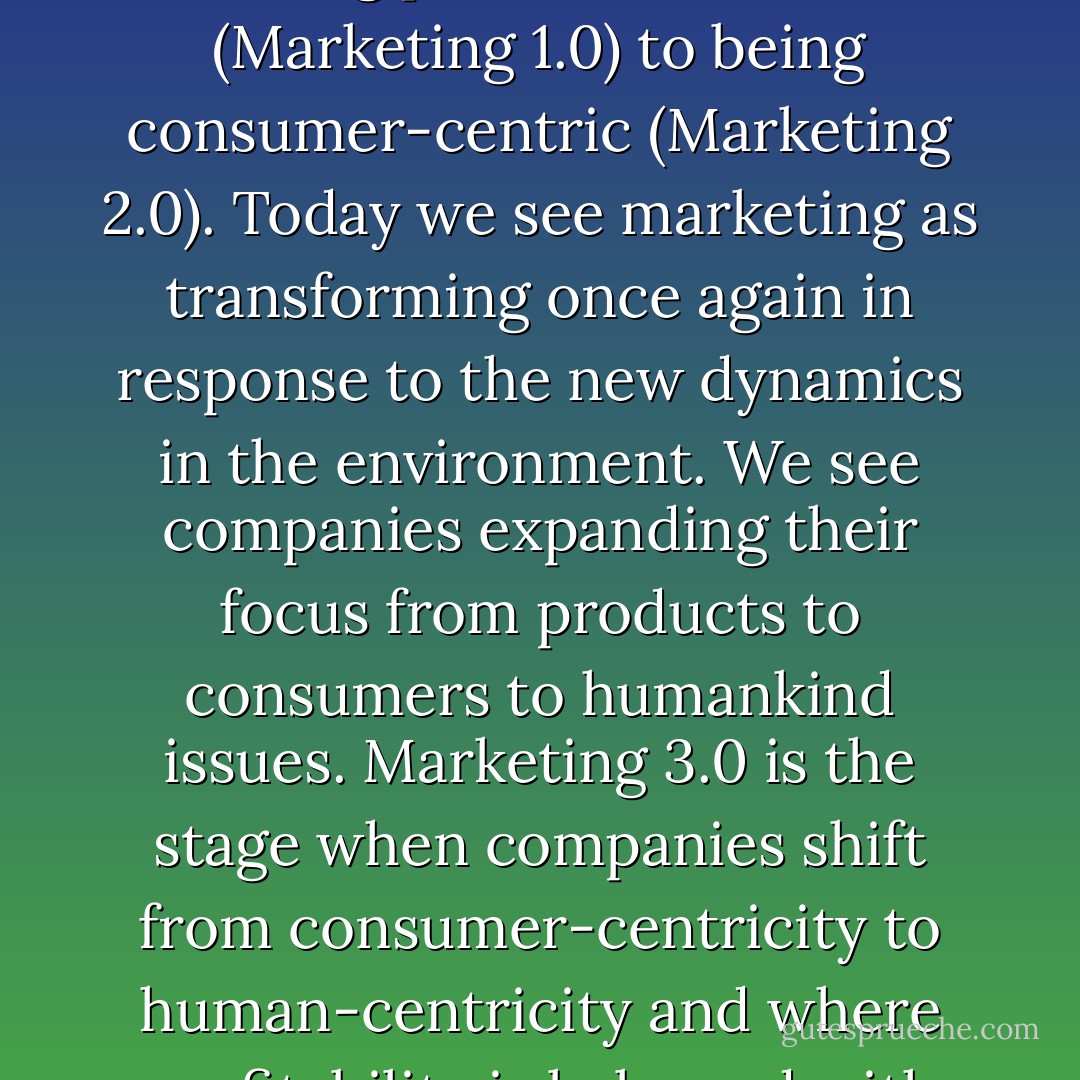 Over the past 60 years, marketing has moved from being product-centric (Marketing 1.0) to being consumer-centric (Marketing 2.0). Today we see marketing as transforming once again in response to the new dynamics in the environment. We see companies expanding their focus from products to consumers to humankind issues. Marketing 3.0 is the stage when companies shift from consumer-centricity to human-centricity and where profitability is balanced with corporate responsibility. - Philip Kotler
