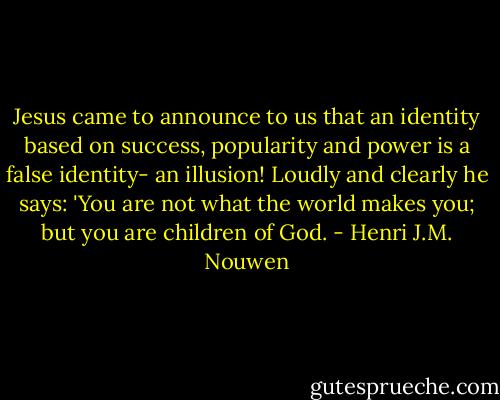 Jesus came to announce to us that an identity based on success, popularity and power is a false identity- an illusion! Loudly and clearly he says: 'You are not what the world makes you; but you are children of God. - Henri J.M. Nouwen