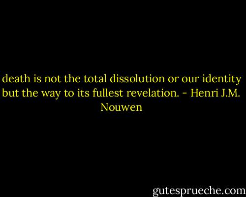 death is not the total dissolution or our identity but the way to its fullest revelation. - Henri J.M. Nouwen