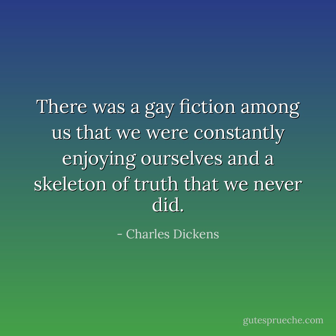 There was a gay fiction among us that we were constantly enjoying ourselves and a skeleton of truth that we never did. - Charles Dickens