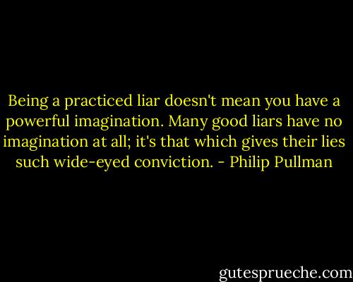 Being a practiced liar doesn't mean you have a powerful imagination. Many good liars have no imagination at all; it's that which gives their lies such wide-eyed conviction. - Philip Pullman