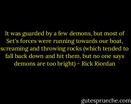 It was guarded by a few demons, but most of Set's forces were running towards our boat, screaming and throwing rocks (which tended to fall back down and hit them, but no one says demons are too bright) - Rick Riordan