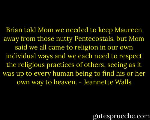 Brian told Mom we needed to keep Maureen away from those nutty Pentecostals, but Mom said we all came to religion in our own individual ways and we each need to respect the religious practices of others, seeing as it was up to every human being to find his or her own way to heaven. - Jeannette Walls
