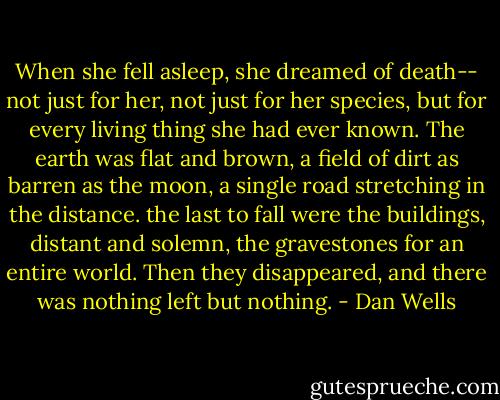 When she fell asleep, she dreamed of death-- not just for her, not just for her species, but for every living thing she had ever known. The earth was flat and brown, a field of dirt as barren as the moon, a single road stretching in the distance. the last to fall were the buildings, distant and solemn, the gravestones for an entire world. Then they disappeared, and there was nothing left but nothing. - Dan Wells